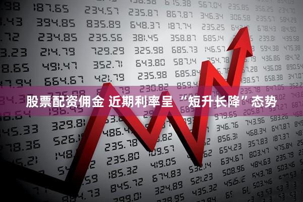 股票配资佣金 近期利率呈 “短升长降”态势