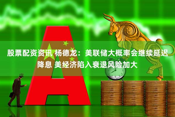 股票配资资讯 杨德龙：美联储大概率会继续延迟降息 美经济陷入衰退风险加大