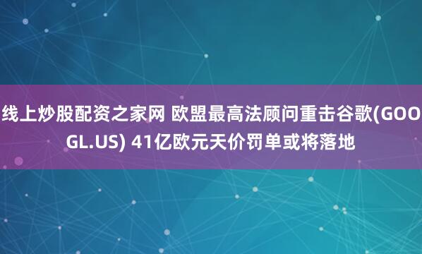 线上炒股配资之家网 欧盟最高法顾问重击谷歌(GOOGL.US) 41亿欧元天价罚单或将落地