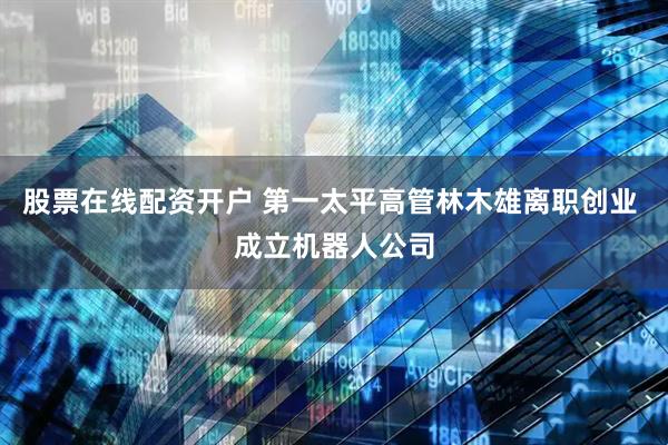 股票在线配资开户 第一太平高管林木雄离职创业 成立机器人公司