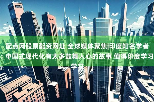 配点网股票配资网址 全球媒体聚焦|印度知名学者: 中国式现代化有太多鼓舞人心的故事 值得印度学习