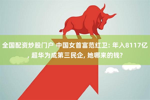 全国配资炒股门户 中国女首富范红卫: 年入8117亿, 超华为成第三民企, 她哪来的钱?