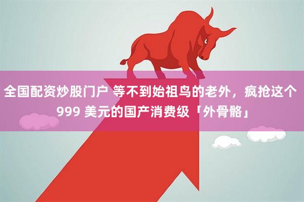 全国配资炒股门户 等不到始祖鸟的老外，疯抢这个 999 美元的国产消费级「外骨骼」
