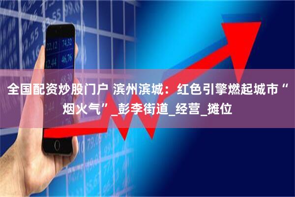 全国配资炒股门户 滨州滨城：红色引擎燃起城市“烟火气”_彭李街道_经营_摊位