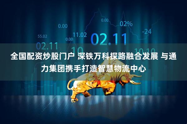 全国配资炒股门户 深铁万科探路融合发展 与通力集团携手打造智慧物流中心