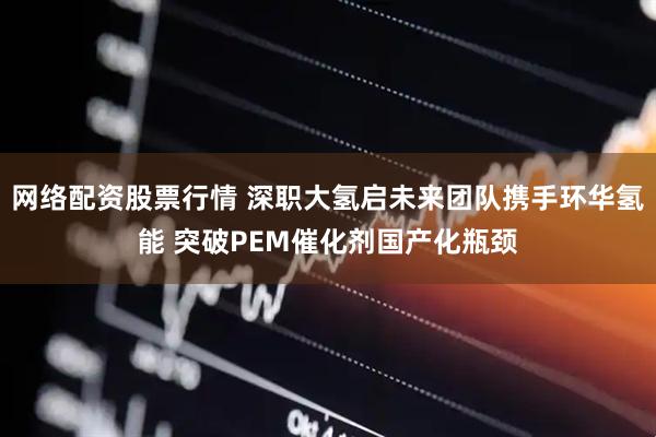 网络配资股票行情 深职大氢启未来团队携手环华氢能 突破PEM催化剂国产化瓶颈