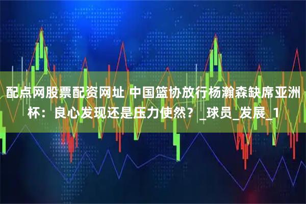 配点网股票配资网址 中国篮协放行杨瀚森缺席亚洲杯：良心发现还是压力使然？_球员_发展_1