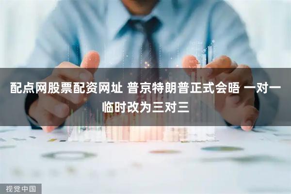 配点网股票配资网址 普京特朗普正式会晤 一对一临时改为三对三