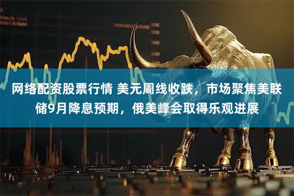 网络配资股票行情 美元周线收跌，市场聚焦美联储9月降息预期，俄美峰会取得乐观进展
