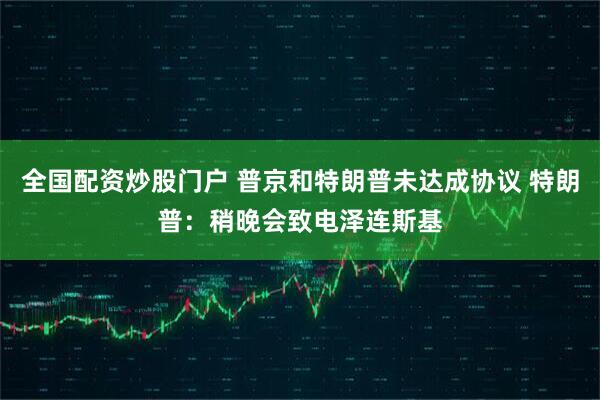 全国配资炒股门户 普京和特朗普未达成协议 特朗普：稍晚会致电泽连斯基
