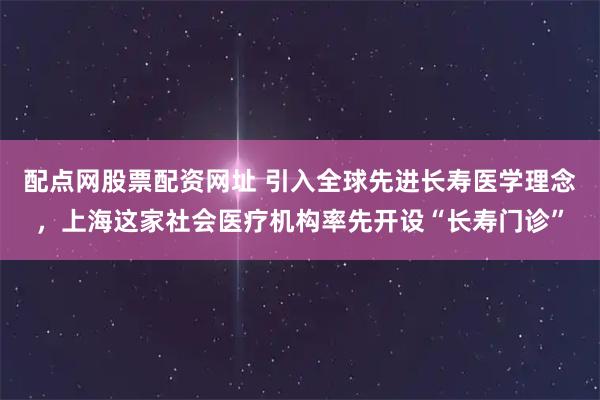 配点网股票配资网址 引入全球先进长寿医学理念，上海这家社会医疗机构率先开设“长寿门诊”