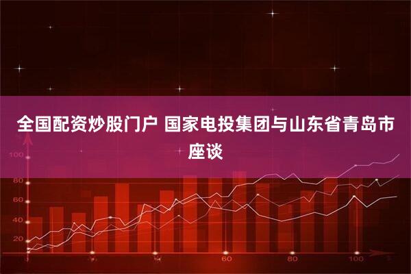 全国配资炒股门户 国家电投集团与山东省青岛市座谈