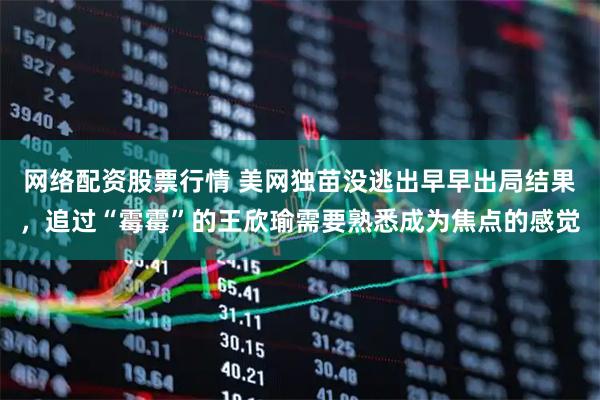 网络配资股票行情 美网独苗没逃出早早出局结果，追过“霉霉”的王欣瑜需要熟悉成为焦点的感觉