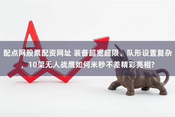 配点网股票配资网址 装备超宽超限、队形设置复杂，10架无人战鹰如何米秒不差精彩亮相?