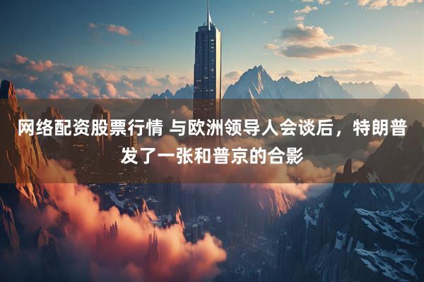 网络配资股票行情 与欧洲领导人会谈后，特朗普发了一张和普京的合影