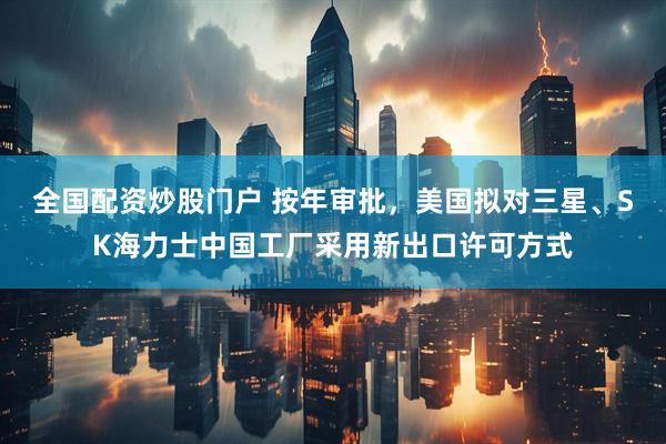 全国配资炒股门户 按年审批，美国拟对三星、SK海力士中国工厂采用新出口许可方式