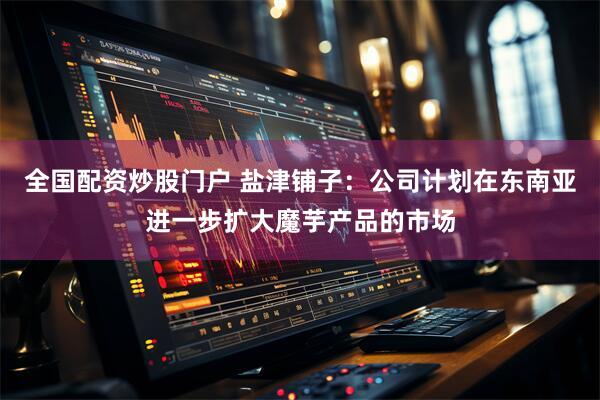 全国配资炒股门户 盐津铺子：公司计划在东南亚进一步扩大魔芋产品的市场