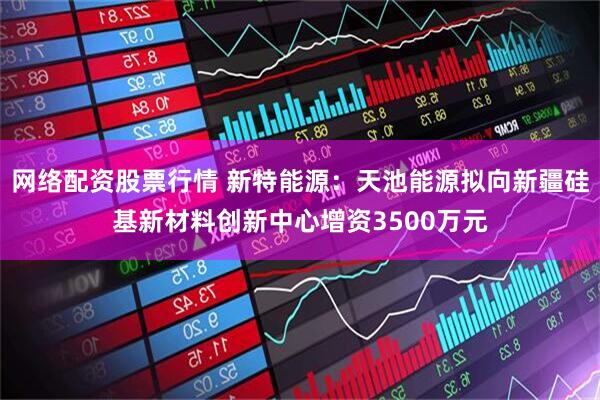网络配资股票行情 新特能源：天池能源拟向新疆硅基新材料创新中心增资3500万元
