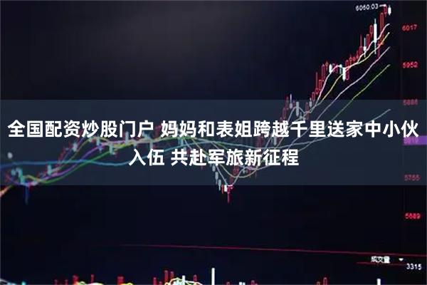 全国配资炒股门户 妈妈和表姐跨越千里送家中小伙入伍 共赴军旅新征程