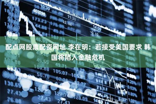 配点网股票配资网址 李在明：若接受美国要求 韩国将陷入金融危机