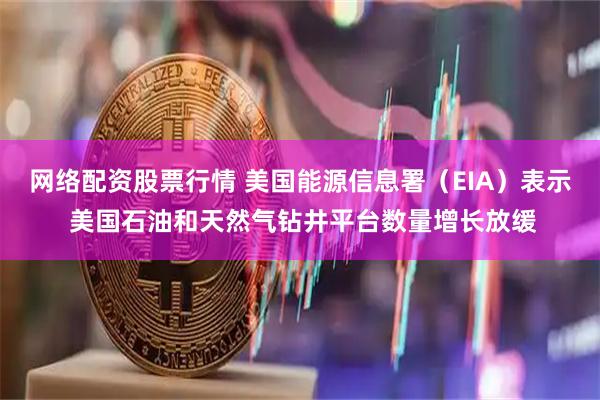 网络配资股票行情 美国能源信息署（EIA）表示 美国石油和天然气钻井平台数量增长放缓