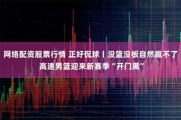 网络配资股票行情 正好侃球丨没篮没板自然赢不了 高速男篮迎来新赛季“开门黑”