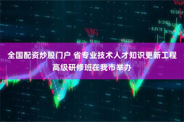 全国配资炒股门户 省专业技术人才知识更新工程高级研修班在我市举办