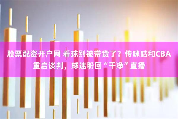 股票配资开户网 看球别被带货了？传咪咕和CBA重启谈判，球迷盼回“干净”直播