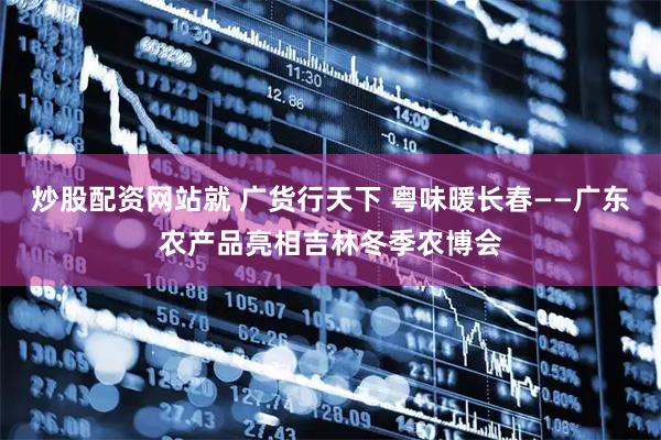 炒股配资网站就 广货行天下 粤味暖长春——广东农产品亮相吉林冬季农博会